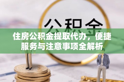 武乡住房公积金提取代办，便捷服务与注意事项全解析