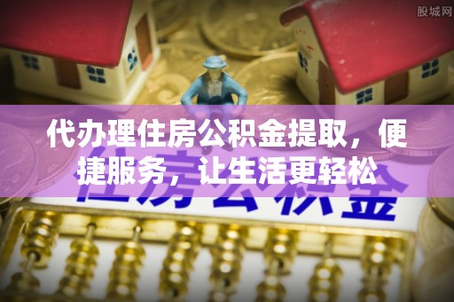 武乡代办理住房公积金提取，便捷服务，让生活更轻松