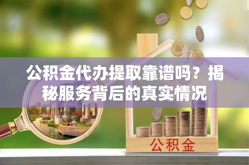 武乡公积金代办提取靠谱吗？揭秘服务背后的真实情况