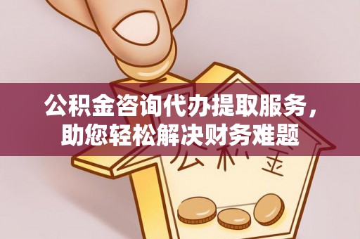 武乡公积金咨询代办提取服务，助您轻松解决财务难题