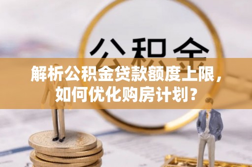 武乡解析公积金贷款额度上限，如何优化购房计划？