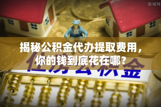 武乡揭秘公积金代办提取费用，你的钱到底花在哪？