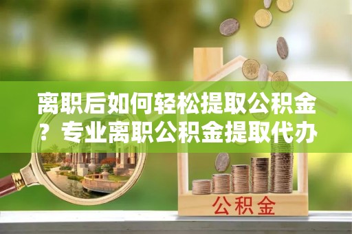 武乡离职后如何轻松提取公积金？专业离职公积金提取代办服务指南