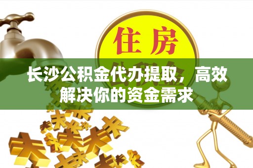 武乡长沙公积金代办提取，高效解决你的资金需求
