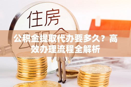 武乡公积金提取代办要多久？高效办理流程全解析