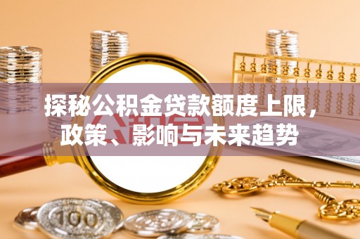 武乡探秘公积金贷款额度上限，政策、影响与未来趋势