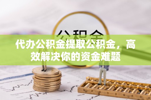 武乡代办公积金提取公积金，高效解决你的资金难题