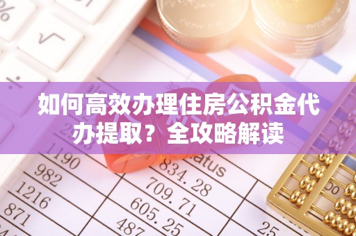 武乡如何高效办理住房公积金代办提取？全攻略解读