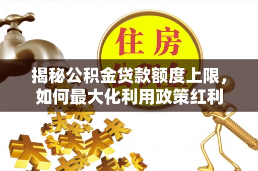 武乡揭秘公积金贷款额度上限，如何最大化利用政策红利
