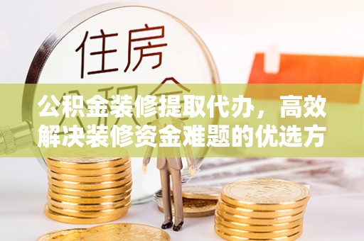 武乡公积金装修提取代办，高效解决装修资金难题的优选方案