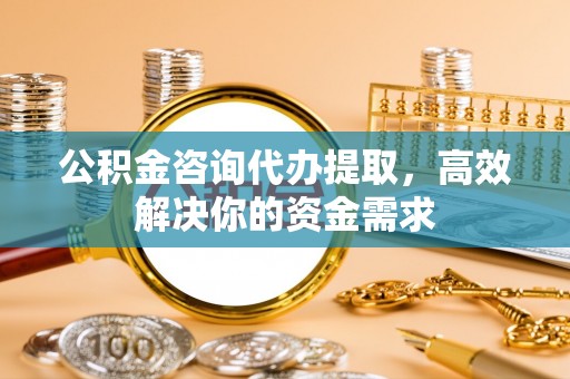武乡公积金咨询代办提取，高效解决你的资金需求