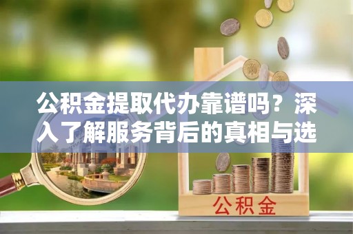 武乡公积金提取代办靠谱吗？深入了解服务背后的真相与选择指南
