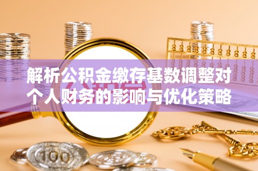 武乡解析公积金缴存基数调整对个人财务的影响与优化策略