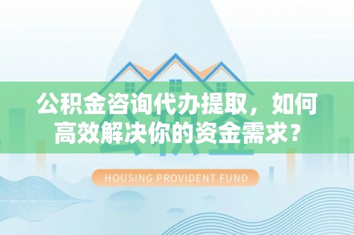 武乡公积金咨询代办提取，如何高效解决你的资金需求？