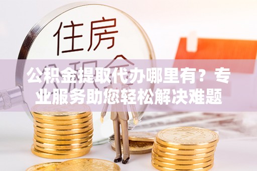 武乡公积金提取代办哪里有？专业服务助您轻松解决难题