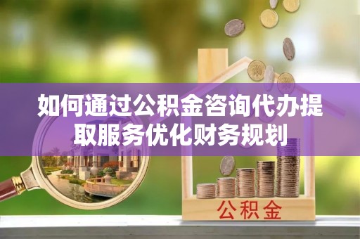 武乡如何通过公积金咨询代办提取服务优化财务规划