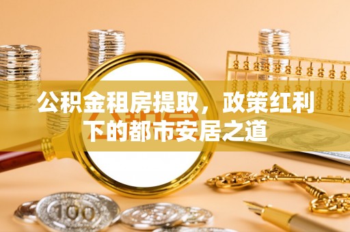 武乡公积金租房提取，政策红利下的都市安居之道