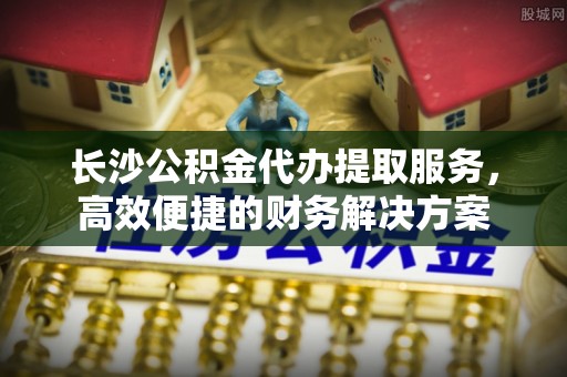 武乡长沙公积金代办提取服务，高效便捷的财务解决方案
