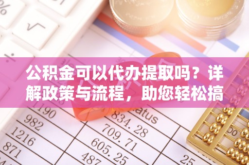 武乡公积金可以代办提取吗？详解政策与流程，助您轻松搞定！