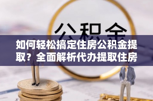 武乡如何轻松搞定住房公积金提取？全面解析代办提取住房公积金流程