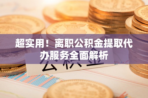 武乡超实用！离职公积金提取代办服务全面解析